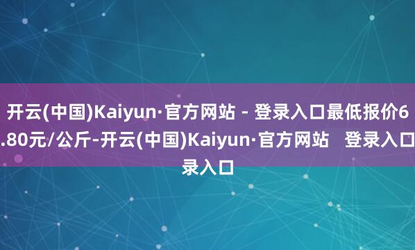 开云(中国)Kaiyun·官方网站 - 登录入口最低报价6.80元/公斤-开云(中国)Kaiyun·官方网站   登录入口