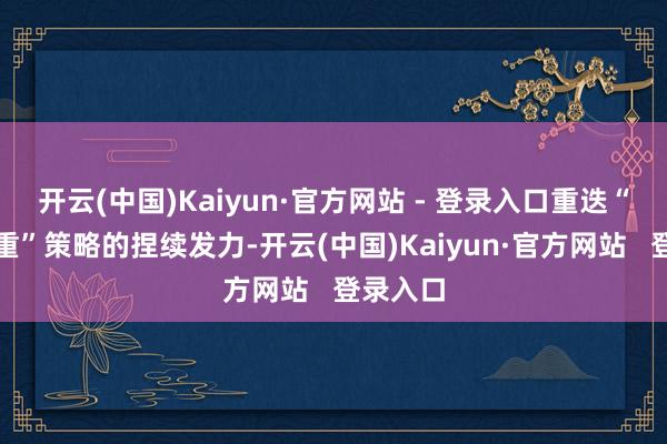 开云(中国)Kaiyun·官方网站 - 登录入口重迭“两新两重”策略的捏续发力-开云(中国)Kaiyun·官方网站   登录入口