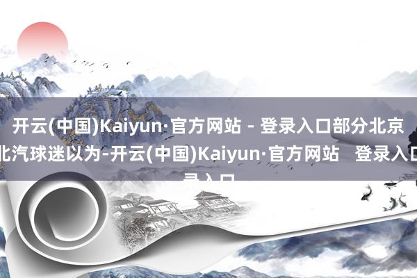 开云(中国)Kaiyun·官方网站 - 登录入口部分北京北汽球迷以为-开云(中国)Kaiyun·官方网站   登录入口