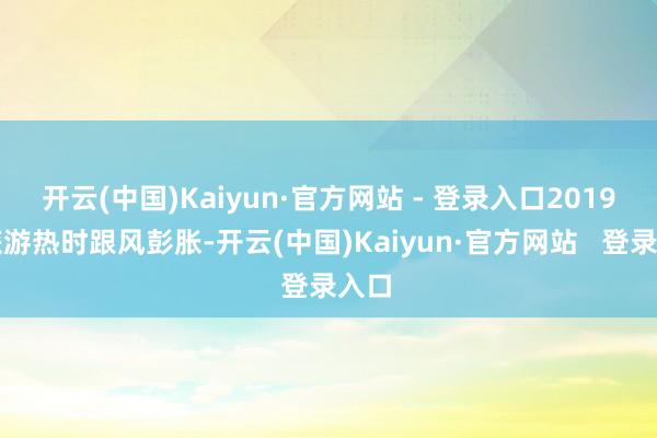 开云(中国)Kaiyun·官方网站 - 登录入口2019年旅游热时跟风彭胀-开云(中国)Kaiyun·官方网站   登录入口