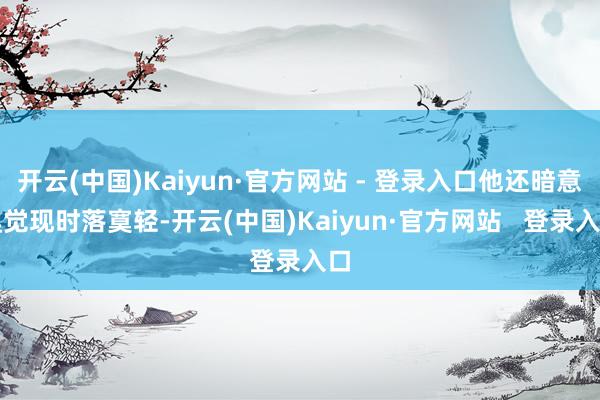 开云(中国)Kaiyun·官方网站 - 登录入口他还暗意嗅觉现时落寞轻-开云(中国)Kaiyun·官方网站   登录入口