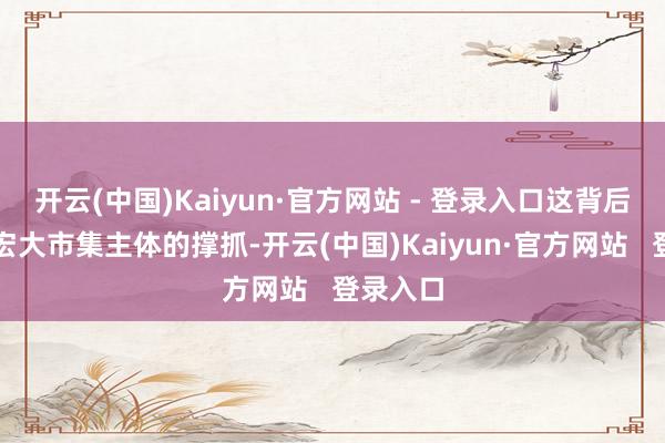 开云(中国)Kaiyun·官方网站 - 登录入口这背后离不开宏大市集主体的撑抓-开云(中国)Kaiyun·官方网站   登录入口