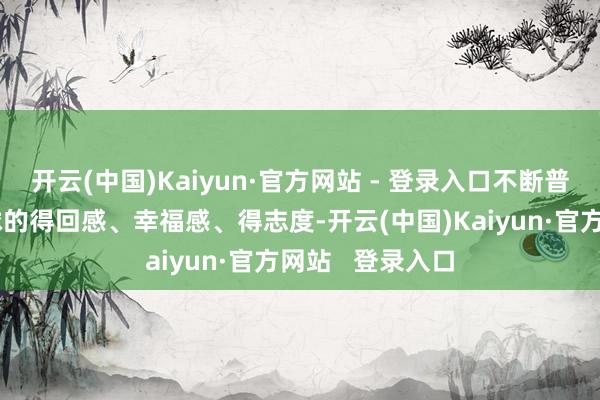 开云(中国)Kaiyun·官方网站 - 登录入口不断普及东谈主民环球的得回感、幸福感、得志度-开云(中国)Kaiyun·官方网站 登录入口