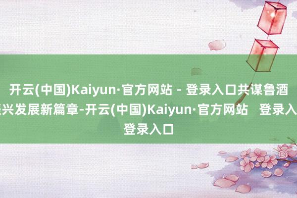 开云(中国)Kaiyun·官方网站 - 登录入口共谋鲁酒振兴发展新篇章-开云(中国)Kaiyun·官方网站   登录入口