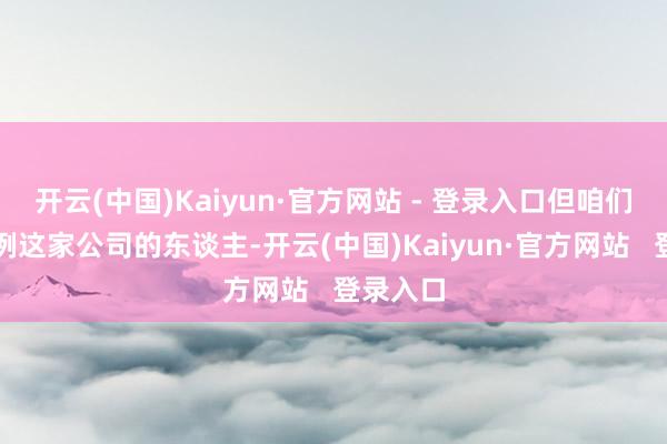 开云(中国)Kaiyun·官方网站 - 登录入口但咱们关爱律例这家公司的东谈主-开云(中国)Kaiyun·官方网站   登录入口