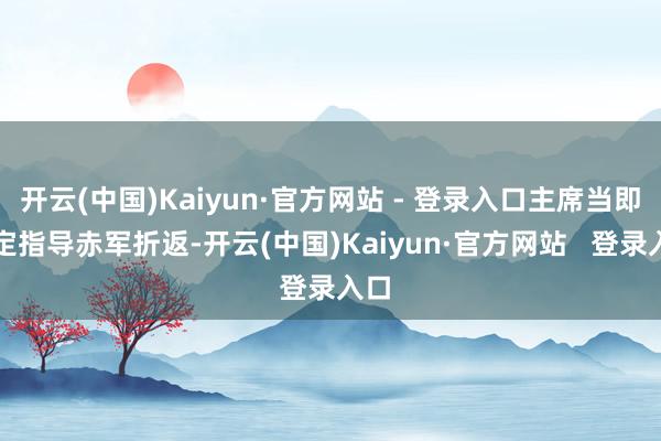 开云(中国)Kaiyun·官方网站 - 登录入口主席当即决定指导赤军折返-开云(中国)Kaiyun·官方网站   登录入口