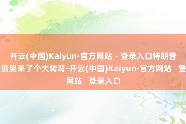 开云(中国)Kaiyun·官方网站 - 登录入口特朗普的立场须臾来了个大转弯-开云(中国)Kaiyun·官方网站   登录入口