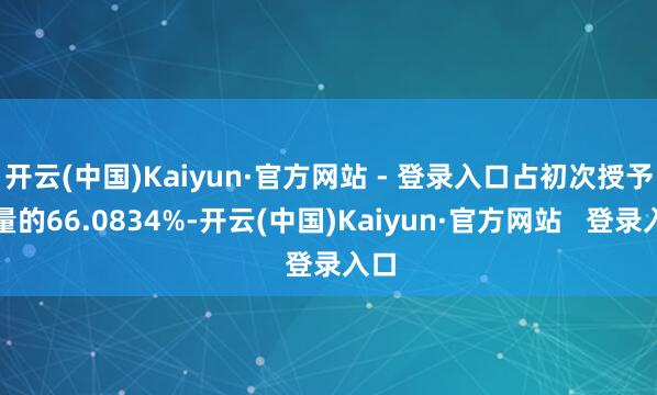 开云(中国)Kaiyun·官方网站 - 登录入口占初次授予总量的66.0834%-开云(中国)Kaiyun·官方网站   登录入口