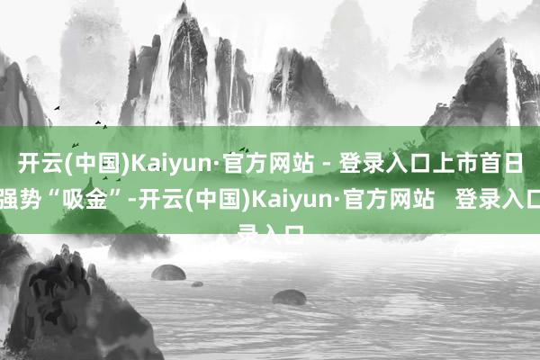 开云(中国)Kaiyun·官方网站 - 登录入口上市首日强势“吸金”-开云(中国)Kaiyun·官方网站   登录入口
