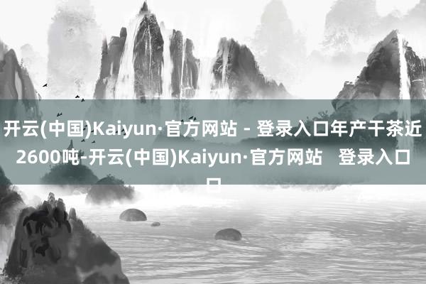 开云(中国)Kaiyun·官方网站 - 登录入口年产干茶近2600吨-开云(中国)Kaiyun·官方网站   登录入口