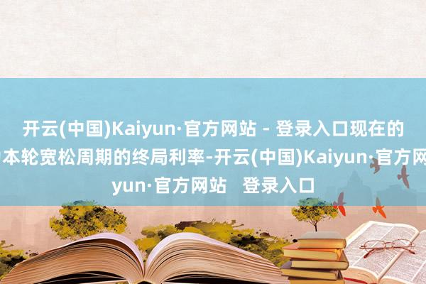 开云(中国)Kaiyun·官方网站 - 登录入口现在的水平可能成为本轮宽松周期的终局利率-开云(中国)Kaiyun·官方网站   登录入口