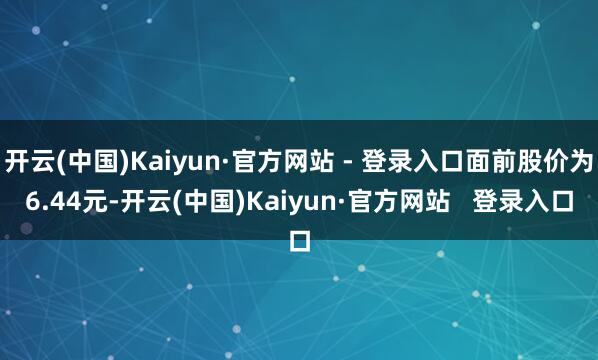 开云(中国)Kaiyun·官方网站 - 登录入口面前股价为6.44元-开云(中国)Kaiyun·官方网站 登录入口
