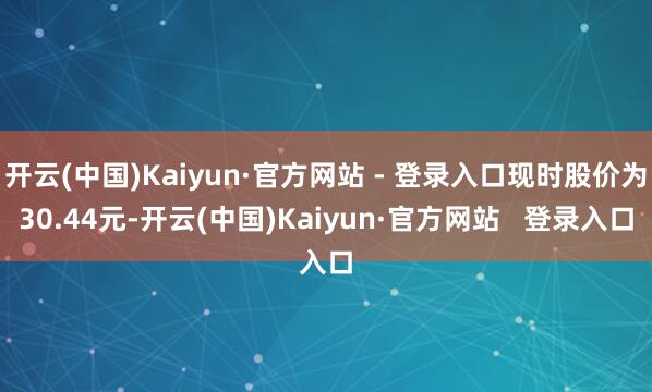 开云(中国)Kaiyun·官方网站 - 登录入口现时股价为30.44元-开云(中国)Kaiyun·官方网站 登录入口