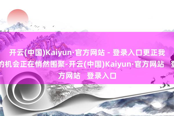 开云(中国)Kaiyun·官方网站 - 登录入口更正我方庆幸的机会正在悄然围聚-开云(中国)Kaiyun·官方网站 登录入口
