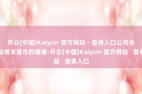 开云(中国)Kaiyun·官方网站 - 登录入口公司未有主动肯求退市的缱绻-开云(中国)Kaiyun·官方网站 登录入口