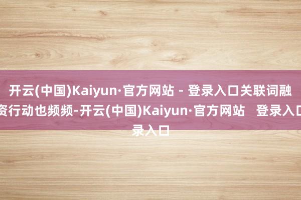 开云(中国)Kaiyun·官方网站 - 登录入口关联词融资行动也频频-开云(中国)Kaiyun·官方网站 登录入口