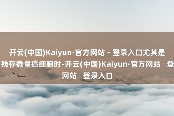 开云(中国)Kaiyun·官方网站 - 登录入口尤其是当体内残存微量癌细胞时-开云(中国)Kaiyun·官方网站   登录入口