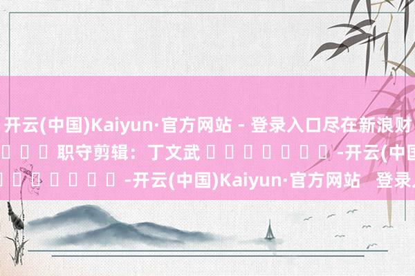 开云(中国)Kaiyun·官方网站 - 登录入口尽在新浪财经APP            						职守剪辑：丁文武 							-开云(中国)Kaiyun·官方网站   登录入口