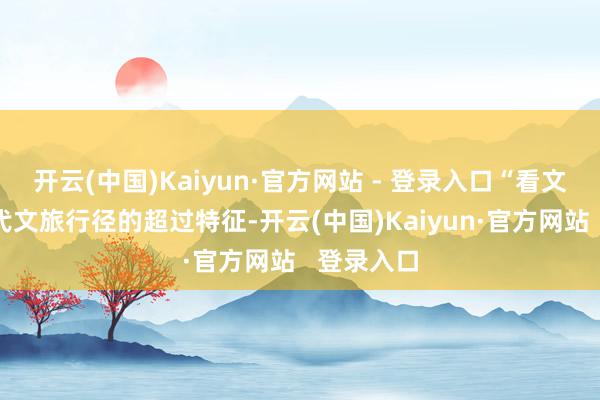 开云(中国)Kaiyun·官方网站 - 登录入口“看文化”是现代文旅行径的超过特征-开云(中国)Kaiyun·官方网站   登录入口