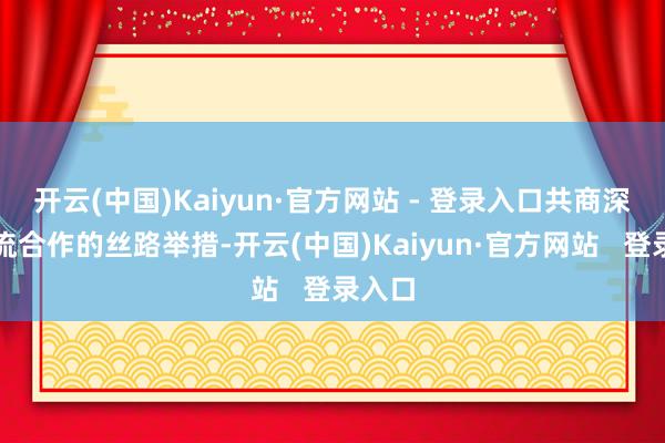开云(中国)Kaiyun·官方网站 - 登录入口共商深化交流合作的丝路举措-开云(中国)Kaiyun·官方网站   登录入口
